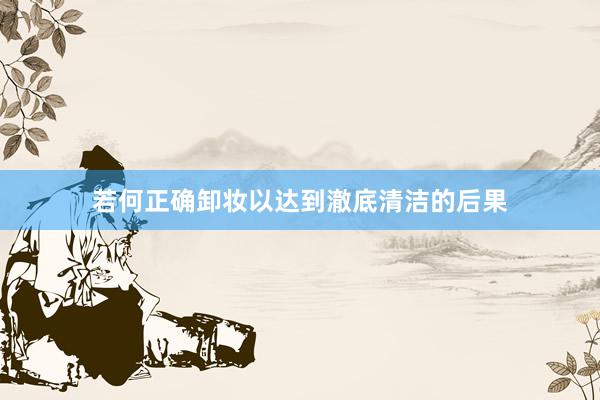 若何正确卸妆以达到澈底清洁的后果