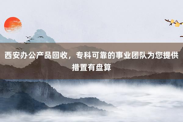 西安办公产品回收，专科可靠的事业团队为您提供措置有盘算